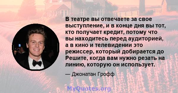 В театре вы отвечаете за свое выступление, и в конце дня вы тот, кто получает кредит, потому что вы находитесь перед аудиторией, а в кино и телевидении это режиссер, который добирается до Решите, когда вам нужно резать