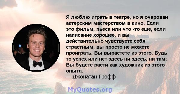 Я люблю играть в театре, но я очарован актерским мастерством в кино. Если это фильм, пьеса или что -то еще, если написание хорошее, и вы действительно чувствуете себя страстным, вы просто не можете проиграть. Вы