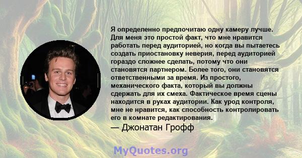 Я определенно предпочитаю одну камеру лучше. Для меня это простой факт, что мне нравится работать перед аудиторией, но когда вы пытаетесь создать приостановку неверия, перед аудиторией гораздо сложнее сделать, потому