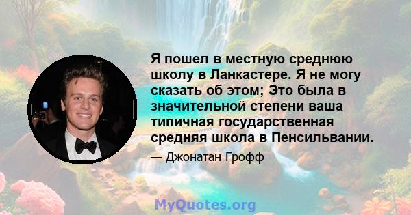 Я пошел в местную среднюю школу в Ланкастере. Я не могу сказать об этом; Это была в значительной степени ваша типичная государственная средняя школа в Пенсильвании.