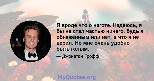 Я вроде что о наготе. Надеюсь, я бы не стал частью ничего, будь я обнаженным или нет, в что я не верил. Но мне очень удобно быть голым.