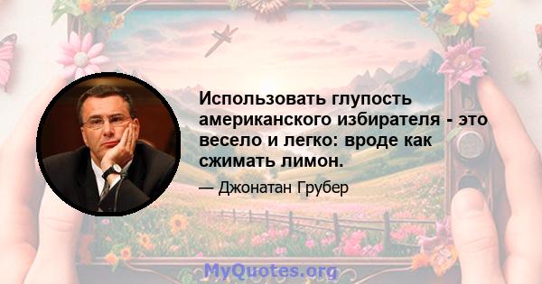 Использовать глупость американского избирателя - это весело и легко: вроде как сжимать лимон.