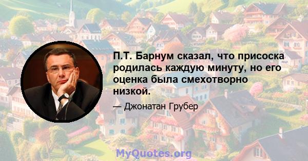 П.Т. Барнум сказал, что присоска родилась каждую минуту, но его оценка была смехотворно низкой.