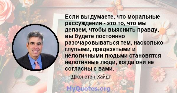 Если вы думаете, что моральные рассуждения - это то, что мы делаем, чтобы выяснить правду, вы будете постоянно разочаровываться тем, насколько глупыми, предвзятыми и нелогичными людьми становятся нелогичные люди, когда