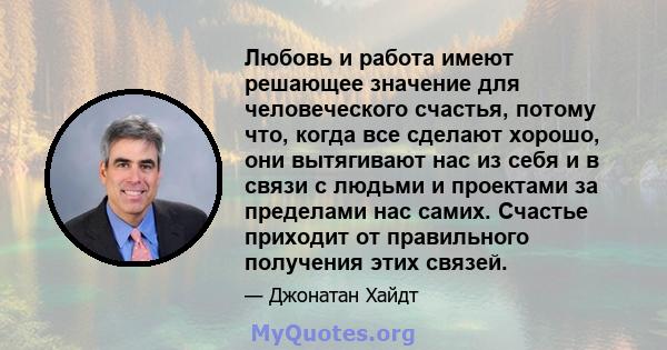 Любовь и работа имеют решающее значение для человеческого счастья, потому что, когда все сделают хорошо, они вытягивают нас из себя и в связи с людьми и проектами за пределами нас самих. Счастье приходит от правильного