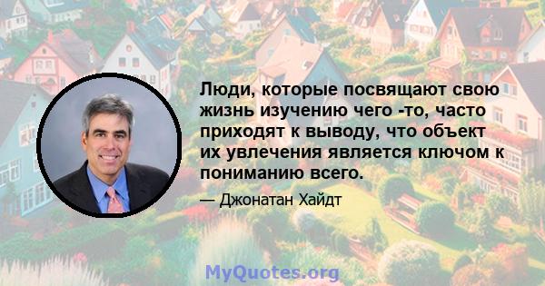 Люди, которые посвящают свою жизнь изучению чего -то, часто приходят к выводу, что объект их увлечения является ключом к пониманию всего.