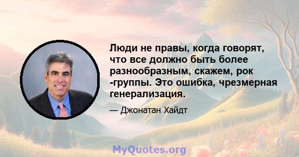 Люди не правы, когда говорят, что все должно быть более разнообразным, скажем, рок -группы. Это ошибка, чрезмерная генерализация.