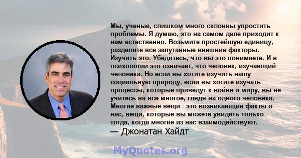 Мы, ученые, слишком много склонны упростить проблемы. Я думаю, это на самом деле приходит к нам естественно. Возьмите простейшую единицу, разделите все запутанные внешние факторы. Изучить это. Убедитесь, что вы это