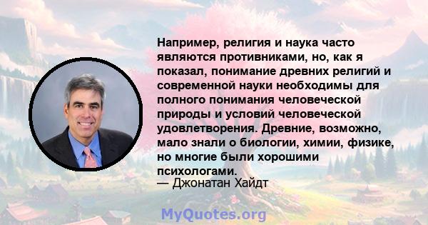 Например, религия и наука часто являются противниками, но, как я показал, понимание древних религий и современной науки необходимы для полного понимания человеческой природы и условий человеческой удовлетворения.