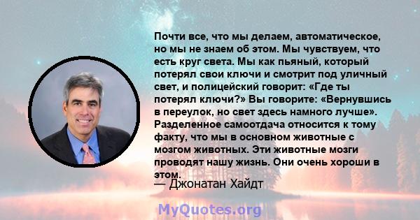 Почти все, что мы делаем, автоматическое, но мы не знаем об этом. Мы чувствуем, что есть круг света. Мы как пьяный, который потерял свои ключи и смотрит под уличный свет, и полицейский говорит: «Где ты потерял ключи?»