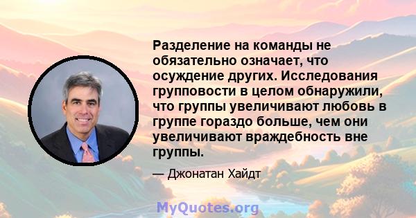 Разделение на команды не обязательно означает, что осуждение других. Исследования групповости в целом обнаружили, что группы увеличивают любовь в группе гораздо больше, чем они увеличивают враждебность вне группы.