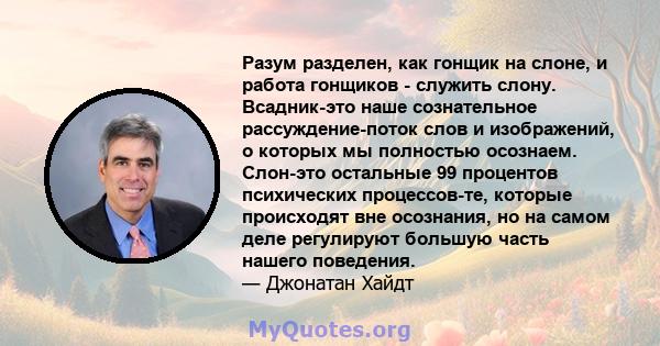 Разум разделен, как гонщик на слоне, и работа гонщиков - служить слону. Всадник-это наше сознательное рассуждение-поток слов и изображений, о которых мы полностью осознаем. Слон-это остальные 99 процентов психических