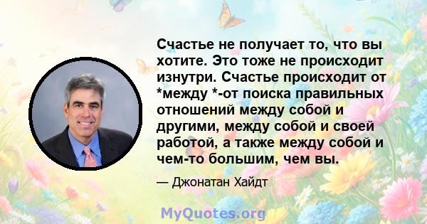 Счастье не получает то, что вы хотите. Это тоже не происходит изнутри. Счастье происходит от *между *-от поиска правильных отношений между собой и другими, между собой и своей работой, а также между собой и чем-то