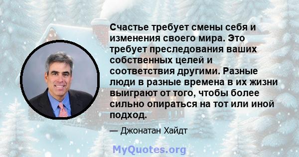 Счастье требует смены себя и изменения своего мира. Это требует преследования ваших собственных целей и соответствия другими. Разные люди в разные времена в их жизни выиграют от того, чтобы более сильно опираться на тот 