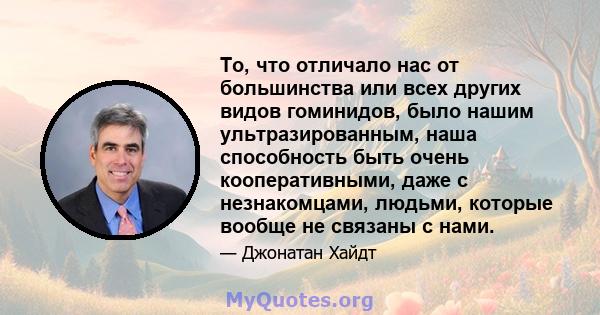 То, что отличало нас от большинства или всех других видов гоминидов, было нашим ультразированным, наша способность быть очень кооперативными, даже с незнакомцами, людьми, которые вообще не связаны с нами.