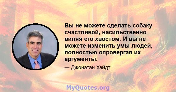 Вы не можете сделать собаку счастливой, насильственно виляя его хвостом. И вы не можете изменить умы людей, полностью опровергая их аргументы.