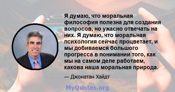 Я думаю, что моральная философия полезна для создания вопросов, но ужасно отвечать на них. Я думаю, что моральная психология сейчас процветает, и мы добиваемся большого прогресса в понимании того, как мы на самом деле