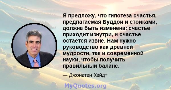 Я предложу, что гипотеза счастья, предлагаемая Буддой и стоиками, должна быть изменена: счастье приходит изнутри, и счастье остается извне. Нам нужно руководство как древней мудрости, так и современной науки, чтобы