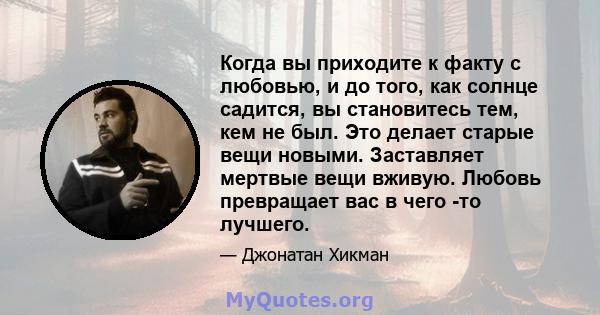 Когда вы приходите к факту с любовью, и до того, как солнце садится, вы становитесь тем, кем не был. Это делает старые вещи новыми. Заставляет мертвые вещи вживую. Любовь превращает вас в чего -то лучшего.