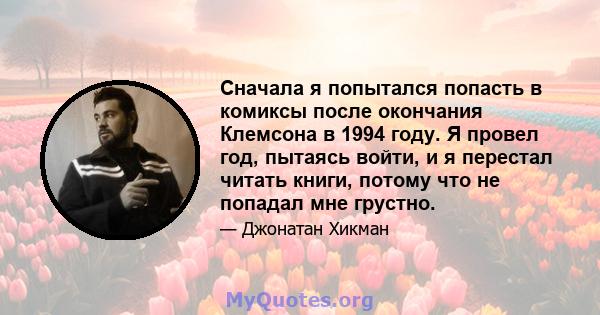 Сначала я попытался попасть в комиксы после окончания Клемсона в 1994 году. Я провел год, пытаясь войти, и я перестал читать книги, потому что не попадал мне грустно.