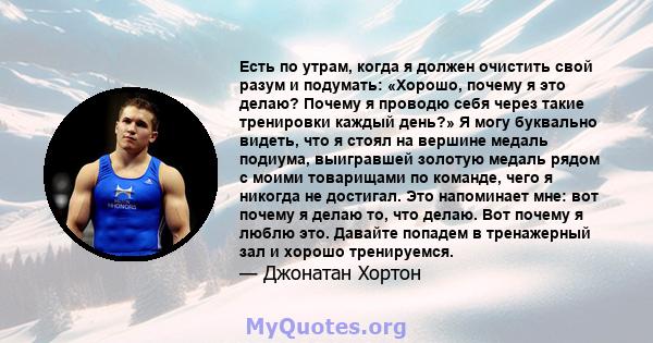 Есть по утрам, когда я должен очистить свой разум и подумать: «Хорошо, почему я это делаю? Почему я проводю себя через такие тренировки каждый день?» Я могу буквально видеть, что я стоял на вершине медаль подиума,