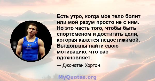 Есть утро, когда мое тело болит или мой разум просто не с ним. Но это часть того, чтобы быть спортсменом и достигать цели, которая кажется недостижимой. Вы должны найти свою мотивацию, что вас вдохновляет.