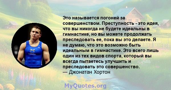 Это называется погоней за совершенством. Преступность - это идея, что вы никогда не будете идеальны в гимнастике, но вы можете продолжать преследовать ее, пока вы это делаете. Я не думаю, что это возможно быть идеальным 