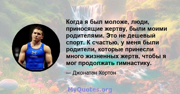 Когда я был моложе, люди, приносящие жертву, были моими родителями. Это не дешевый спорт. К счастью, у меня были родители, которые принесли много жизненных жертв, чтобы я мог продолжать гимнастику.