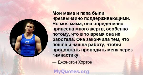 Мои мама и папа были чрезвычайно поддерживающими. Но моя мама, она определенно принесла много жертв, особенно потому, что в то время она не работала. Она закончила тем, что пошла и нашла работу, чтобы продолжать