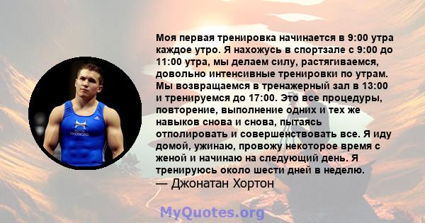 Моя первая тренировка начинается в 9:00 утра каждое утро. Я нахожусь в спортзале с 9:00 до 11:00 утра, мы делаем силу, растягиваемся, довольно интенсивные тренировки по утрам. Мы возвращаемся в тренажерный зал в 13:00 и 