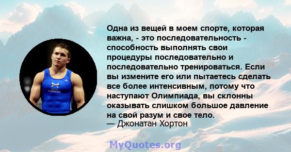 Одна из вещей в моем спорте, которая важна, - это последовательность - способность выполнять свои процедуры последовательно и последовательно тренироваться. Если вы измените его или пытаетесь сделать все более