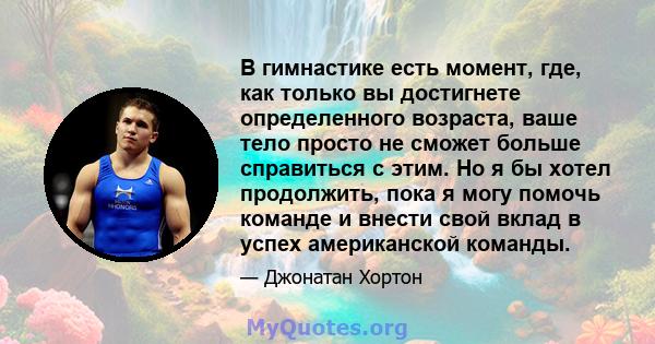 В гимнастике есть момент, где, как только вы достигнете определенного возраста, ваше тело просто не сможет больше справиться с этим. Но я бы хотел продолжить, пока я могу помочь команде и внести свой вклад в успех