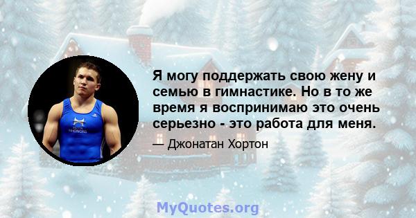 Я могу поддержать свою жену и семью в гимнастике. Но в то же время я воспринимаю это очень серьезно - это работа для меня.