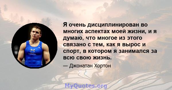 Я очень дисциплинирован во многих аспектах моей жизни, и я думаю, что многое из этого связано с тем, как я вырос и спорт, в котором я занимался за всю свою жизнь.