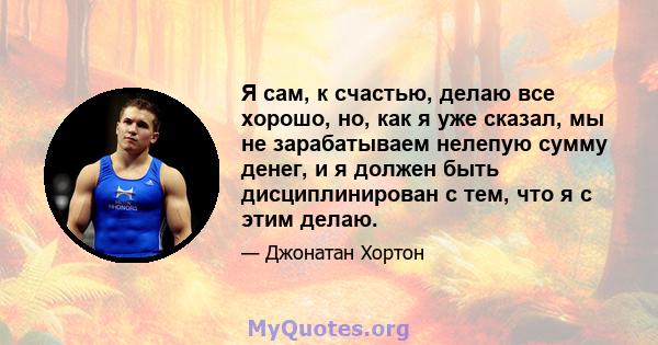 Я сам, к счастью, делаю все хорошо, но, как я уже сказал, мы не зарабатываем нелепую сумму денег, и я должен быть дисциплинирован с тем, что я с этим делаю.