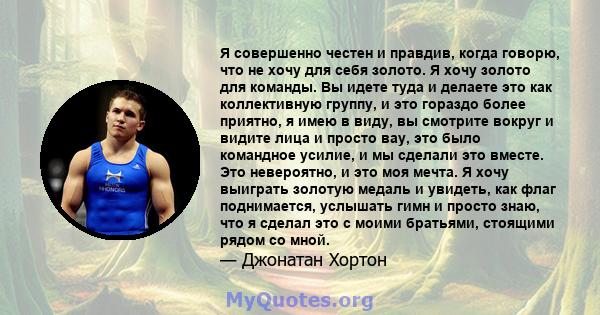 Я совершенно честен и правдив, когда говорю, что не хочу для себя золото. Я хочу золото для команды. Вы идете туда и делаете это как коллективную группу, и это гораздо более приятно, я имею в виду, вы смотрите вокруг и