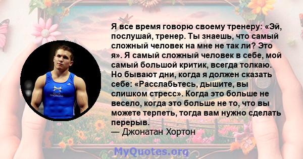 Я все время говорю своему тренеру: «Эй, послушай, тренер. Ты знаешь, что самый сложный человек на мне не так ли? Это я». Я самый сложный человек в себе, мой самый большой критик, всегда толкаю. Но бывают дни, когда я