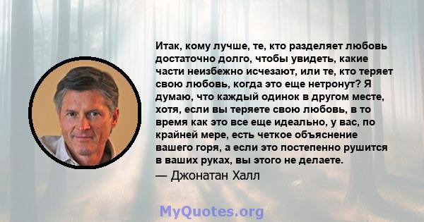 Итак, кому лучше, те, кто разделяет любовь достаточно долго, чтобы увидеть, какие части неизбежно исчезают, или те, кто теряет свою любовь, когда это еще нетронут? Я думаю, что каждый одинок в другом месте, хотя, если