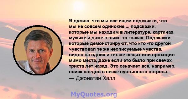 Я думаю, что мы все ищем подсказки, что мы не совсем одинокие ... подсказки, которые мы находим в литературе, картинах, музыке и даже в чьих -то глазах; Подсказки, которые демонстрируют, что кто -то другой чувствовал те 