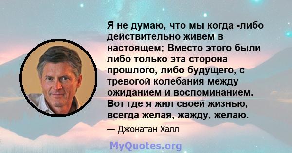 Я не думаю, что мы когда -либо действительно живем в настоящем; Вместо этого были либо только эта сторона прошлого, либо будущего, с тревогой колебания между ожиданием и воспоминанием. Вот где я жил своей жизнью, всегда 