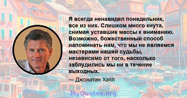 Я всегда ненавидел понедельник, все из них. Слишком много кнута, снимая уставшие массы к вниманию. Возможно, божественный способ напоминать нам, что мы не являемся мастерами нашей судьбы, независимо от того, насколько