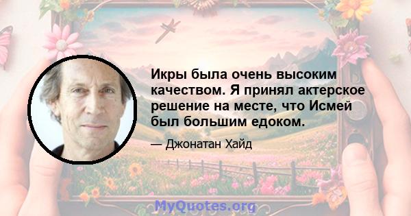 Икры была очень высоким качеством. Я принял актерское решение на месте, что Исмей был большим едоком.