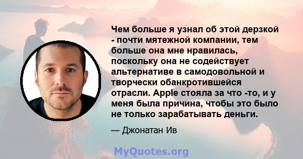 Чем больше я узнал об этой дерзкой - почти мятежной компании, тем больше она мне нравилась, поскольку она не содействует альтернативе в самодовольной и творчески обанкротившейся отрасли. Apple стояла за что -то, и у