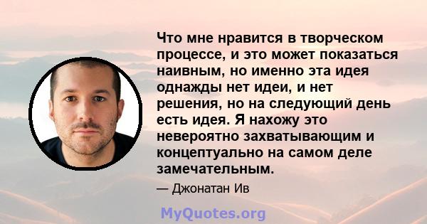 Что мне нравится в творческом процессе, и это может показаться наивным, но именно эта идея однажды нет идеи, и нет решения, но на следующий день есть идея. Я нахожу это невероятно захватывающим и концептуально на самом