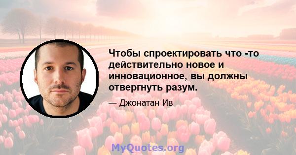 Чтобы спроектировать что -то действительно новое и инновационное, вы должны отвергнуть разум.