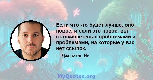 Если что -то будет лучше, оно новое, и если это новое, вы сталкиваетесь с проблемами и проблемами, на которые у вас нет ссылок.