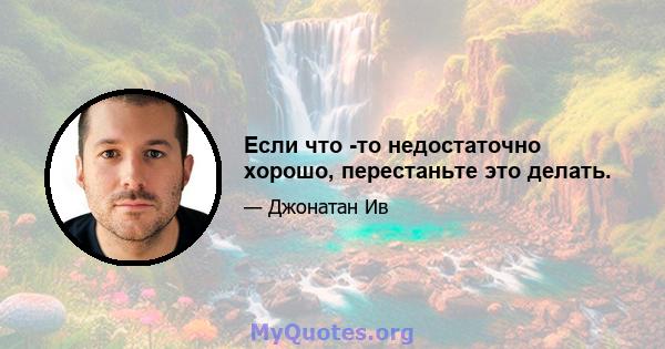 Если что -то недостаточно хорошо, перестаньте это делать.