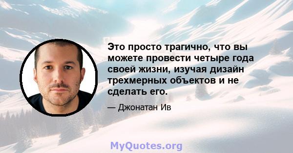 Это просто трагично, что вы можете провести четыре года своей жизни, изучая дизайн трехмерных объектов и не сделать его.