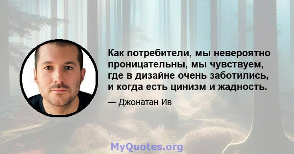 Как потребители, мы невероятно проницательны, мы чувствуем, где в дизайне очень заботились, и когда есть цинизм и жадность.