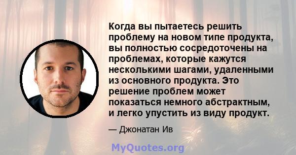 Когда вы пытаетесь решить проблему на новом типе продукта, вы полностью сосредоточены на проблемах, которые кажутся несколькими шагами, удаленными из основного продукта. Это решение проблем может показаться немного